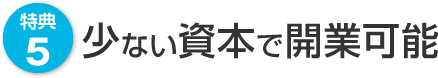 特典5　少ない資本で開業可能