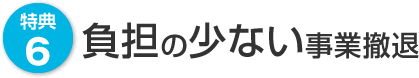 特典6　負担の少ない事業撤退