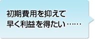 初期費用を抑えて早く利益を得たい……