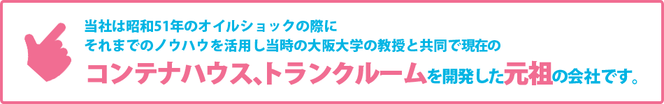 当社は昭和51年のオイルショックの際にそれまでのノウハウを活用し当時の大阪大学の教授ｔ共同で現在のコンテナハウス、トランクルームを開発した元祖の会社です。